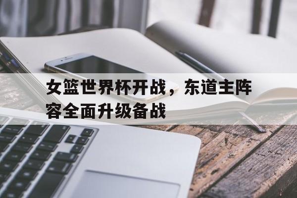 米乐直播官网-女篮世界杯开战，东道主阵容全面升级备战